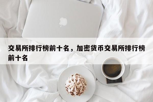 交易所排行榜前十名，加密货币交易所排行榜前十名