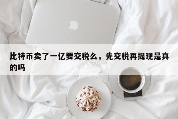 比特币卖了一亿要交税么，先交税再提现是真的吗