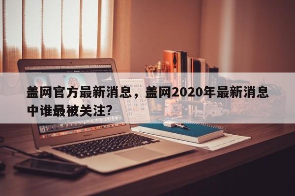 盖网官方最新消息，盖网2020年最新消息中谁最被关注?