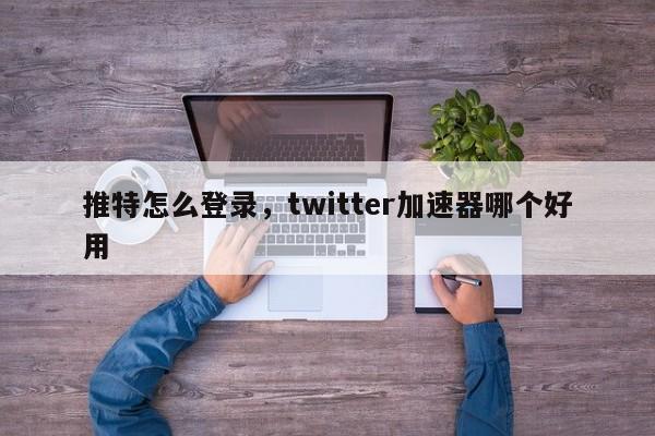 推特怎么登录，twitter加速器哪个好用